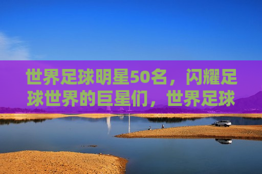 世界足球明星50名，闪耀足球世界的巨星们，世界足球明星50强，闪耀足球世界的巨星榜单，世界足球明星50强榜单揭晓，闪耀足球世界的巨星们