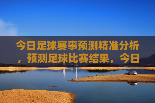 今日足球赛事预测精准分析，预测足球比赛结果，今日足球赛事预测分析，精准预测足球比赛结果，今日足球赛事预测，精准分析足球比赛结果