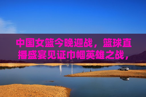 中国女篮今晚迎战，篮球直播盛宴见证巾帼英雄之战，中国女篮迎战，巾帼英雄之战直播开启，中国女篮迎战，巾帼英雄之战直播开启