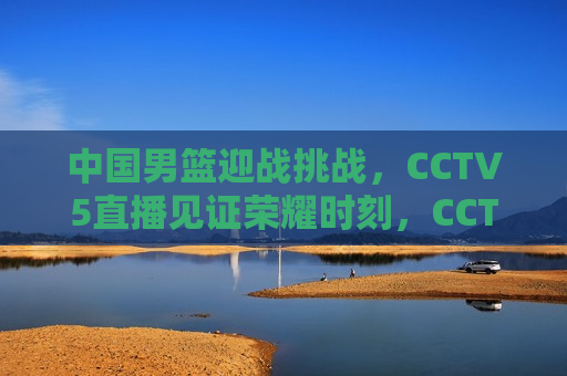 中国男篮迎战挑战，CCTV5直播见证荣耀时刻，CCTV5直播，中国男篮迎战荣耀时刻，CCTV5直播，中国男篮迎战荣耀时刻