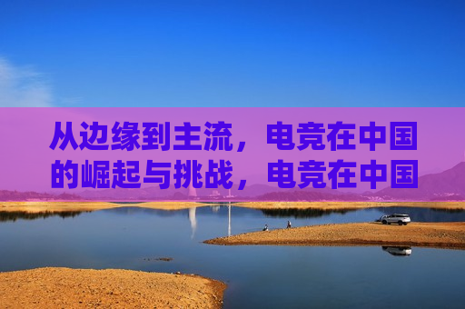 从边缘到主流，电竞在中国的崛起与挑战，电竞在中国，从边缘到主流，崛起与挑战并存，从边缘到主流，中国崛起之路与挑战并存