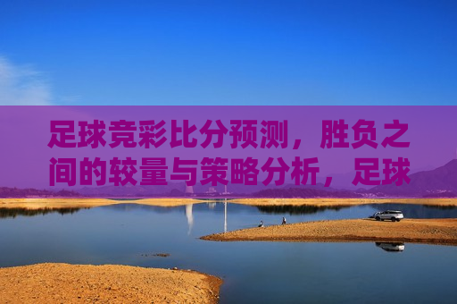 足球竞彩比分预测，胜负之间的较量与策略分析，足球竞彩胜负之间的策略分析，足球竞彩胜负之间的策略分析，预测比分与较量的智慧