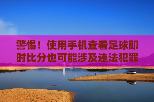 警惕！使用手机查看足球即时比分也可能涉及违法犯罪问题，使用手机查看足球即时比分需谨慎，涉及违法犯罪风险，警惕！查看足球即时比分手机应用需谨慎，涉及违法犯罪风险
