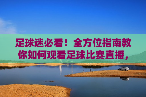足球迷必看！全方位指南教你如何观看足球比赛直播，足球迷必备，全方位指南教你畅享足球比赛直播