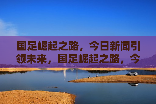 国足崛起之路，今日新闻引领未来，国足崛起之路，今日新闻揭示未来趋势，国足崛起之路，今日新闻引领未来趋势
