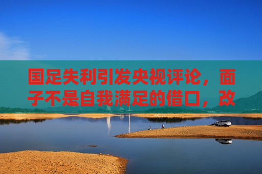 国足失利引发央视评论，面子不是自我满足的借口，改革势在必行，国足失利引发央视热议，改革势在必行，面子不是借口，央视热议国足失利，改革势在必行，面子不是自我满足的借口