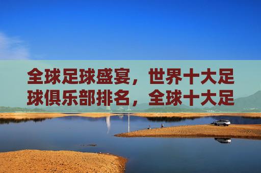 全球足球盛宴，世界十大足球俱乐部排名，全球十大足球俱乐部排名，足球盛宴的荣耀榜单，全球足球盛宴，世界十大足球俱乐部荣耀榜单揭晓
