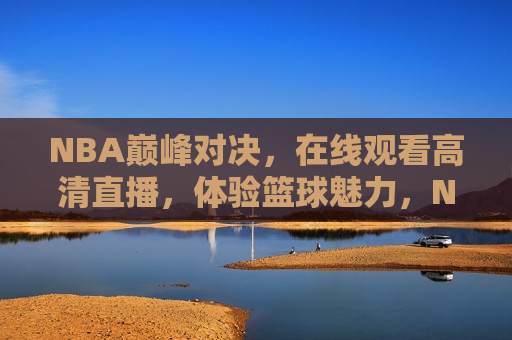 NBA巅峰对决，在线观看高清直播，体验篮球魅力，NBA巅峰对决，在线体验篮球魅力高清直播，NBA巅峰对决，在线体验篮球魅力高清直播