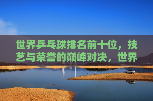 世界乒乓球排名前十位，技艺与荣誉的巅峰对决，世界乒乓球排名前十，技艺巅峰与荣誉之争，世界乒乓球排名前十，技艺巅峰与荣誉之争