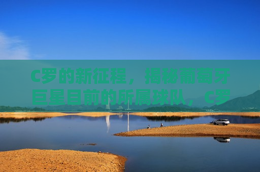 C罗的新征程，揭秘葡萄牙巨星目前的所属球队，C罗的新征程，揭秘葡萄牙巨星目前所属球队，C罗的新征程，揭秘葡萄牙巨星目前所属球队  第1张