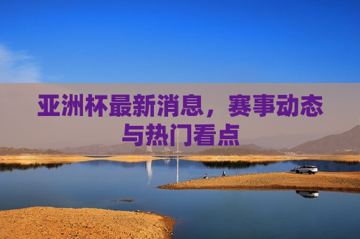 亚洲杯最新消息，赛事动态与热门看点