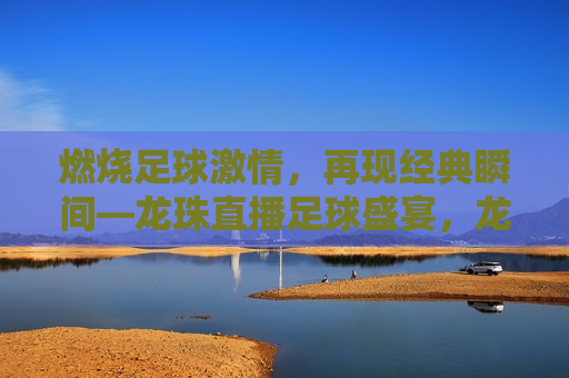 燃烧足球 *** ，再现经典瞬间—龙珠直播足球盛宴，龙珠直播，燃烧足球 *** ，再现经典瞬间，龙珠直播，燃烧足球 *** ，再现经典瞬间