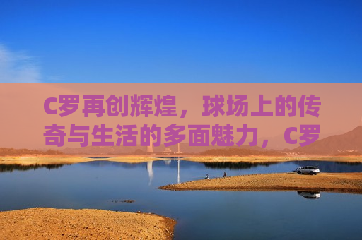 C罗再创辉煌，球场上的传奇与生活的多面魅力，C罗，球场传奇与生活中的多面魅力，C罗，球场传奇与生活中的多面魅力