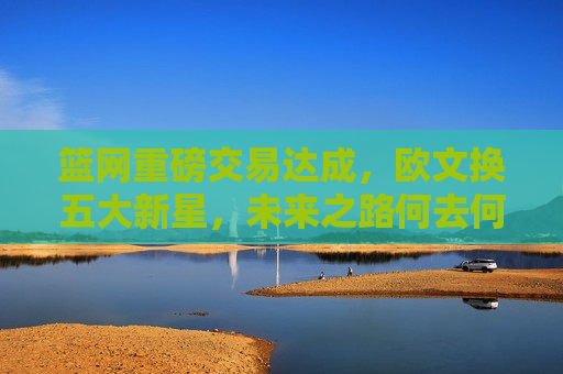 篮网重磅交易达成，欧文换五大新星，未来之路何去何从？，篮网大换血，欧文换五大新星，未来走向成疑？，篮网大换血，欧文换五大新星，球队未来走向引关注  第1张