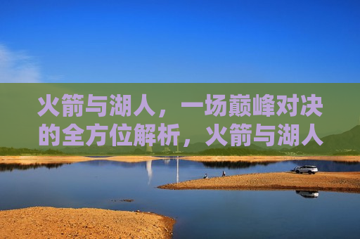 火箭与湖人，一场巅峰对决的全方位解析，火箭与湖人巅峰对决，全方位解析