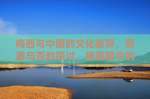 梅西与中国的文化差异，尊重与否的探讨，梅西眼中的文化差异，如何尊重与适应中国，梅西眼中的中国，文化差异、尊重与适应之道