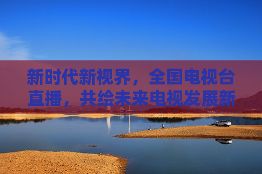 新时代新视界，全国电视台直播，共绘未来电视发展新篇章，新时代新视界，全国电视台直播共绘电视发展新篇章，新时代新视界，全国电视台直播共绘电视发展新篇章
