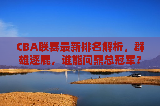 CBA联赛最新排名解析，群雄逐鹿，谁能问鼎总冠军？，CBA联赛最新排名揭晓，群雄逐鹿，谁能成为总冠军？，CBA联赛最新排名揭晓，群雄争冠，谁能问鼎总冠军？