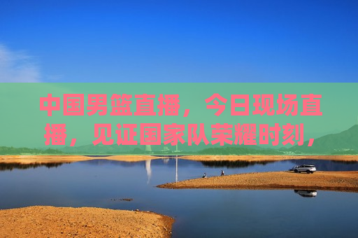 中国男篮直播，今日现场直播，见证国家队荣耀时刻，中国男篮荣耀时刻，今日现场直播见证国家队风采，中国男篮荣耀时刻，今日现场直播见证国家队风采  第1张