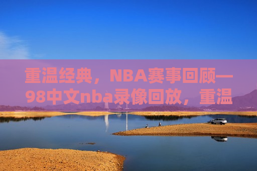 重温经典，NBA赛事回顾—98中文nba录像回放，重温经典，NBA赛事回顾——98年精彩瞬间，重温经典，NBA 98年精彩瞬间回顾