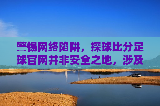 警惕 *** 陷阱，探球比分足球官网并非安全之地，涉及违法犯罪问题需引起关注，警惕探球比分足球官网， *** 陷阱与违法犯罪问题不容忽视，警惕探球比分足球官网， *** 陷阱与违法犯罪问题频发  第1张