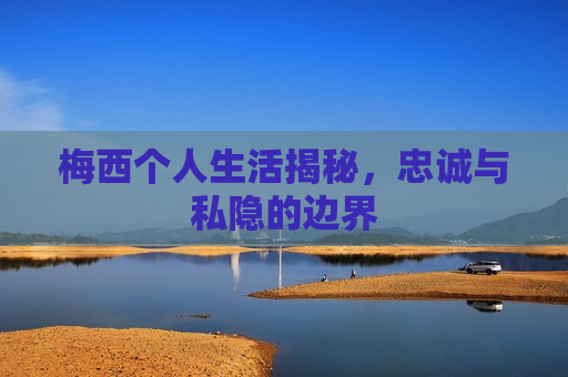 梅西个人生活揭秘，忠诚与私隐的边界