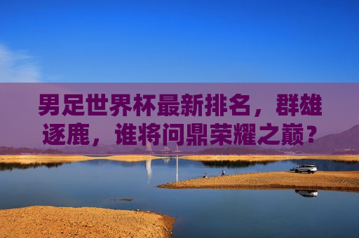 男足世界杯最新排名，群雄逐鹿，谁将问鼎荣耀之巅？，男足世界杯最新排名，群雄争霸，谁将登顶荣耀之巅？，男足世界杯最新排名揭晓，群雄争霸，谁能登顶荣耀之巅？