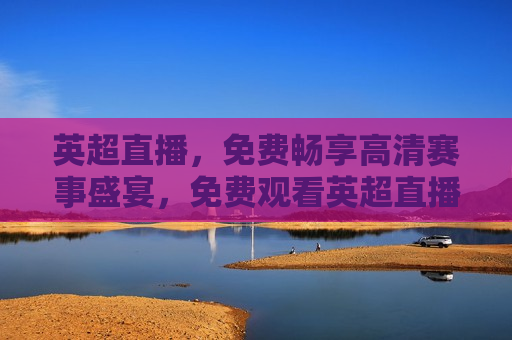 英超直播，免费畅享高清赛事盛宴，免费观看英超直播，高清赛事盛宴等你来享受，免费观看英超直播，高清赛事盛宴等你来享受