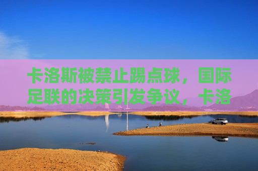 卡洛斯被禁止踢点球，国际足联的决策引发争议，卡洛斯被禁止踢点球，国际足联决策引争议
