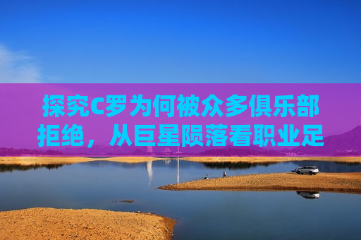 探究C罗为何被众多俱乐部拒绝，从巨星陨落看职业足球的残酷现实