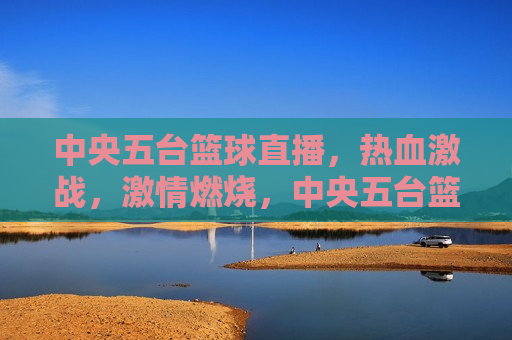 中央五台篮球直播，热血激战， *** 燃烧，中央五台篮球直播，热血激战之夜，中央五台篮球直播之夜，热血激战， *** 燃烧