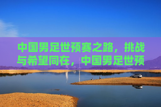 中国男足世预赛之路，挑战与希望同在，中国男足世预赛之路，挑战与希望并存，中国男足世预赛之路，挑战与希望并存