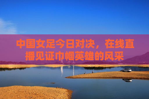 中国女足今日对决，在线直播见证巾帼英雄的风采  第1张