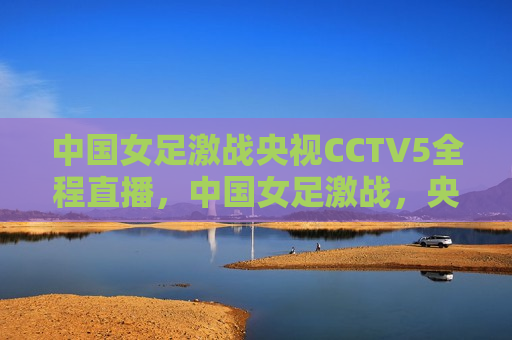 中国女足激战央视CCTV5全程直播，中国女足激战，央视CCTV5全程直播精彩瞬间，央视CCTV5全程直播，中国女足激战精彩瞬间