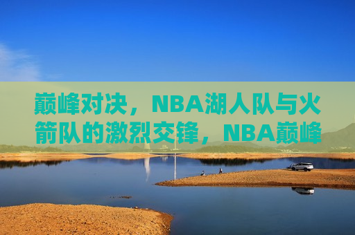 巅峰对决，NBA湖人队与火箭队的激烈交锋，NBA巅峰之战，湖人队与火箭队的激烈交锋，NBA巅峰之战，湖人队与火箭队的激烈交锋