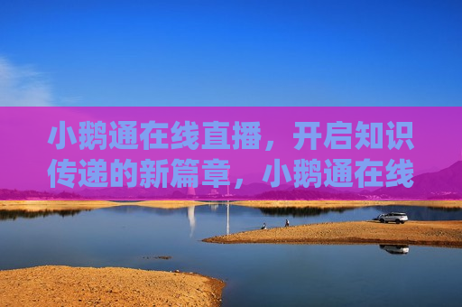 小鹅通在线直播，开启知识传递的新篇章，小鹅通在线直播，知识传递的新篇章启航，小鹅通在线直播，知识传递新篇章启航