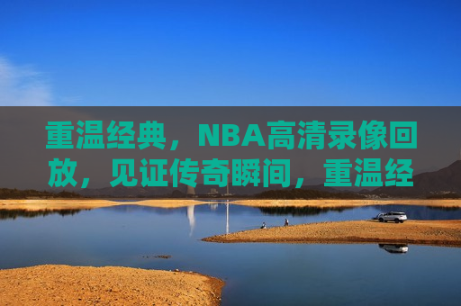 重温经典，NBA高清录像回放，见证传奇瞬间，重温经典，NBA传奇瞬间高清录像回放，重温经典，NBA传奇瞬间高清录像回放