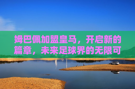 姆巴佩加盟皇马，开启新的篇章，未来足球界的无限可能，姆巴佩加盟皇马，开启新篇章，足球界的未来无限可能，姆巴佩加盟皇马，开启未来足球界的新篇章