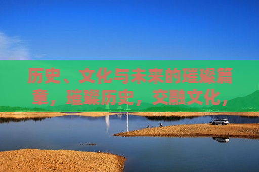 历史、文化与未来的璀璨篇章，璀璨历史，交融文化，展望未来，璀璨历史与未来，文化交融中的展望