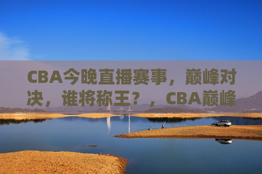CBA今晚直播赛事，巅峰对决，谁将称王？，CBA巅峰之战，今晚谁将称王？，CBA巅峰之战，今晚谁将称王？
