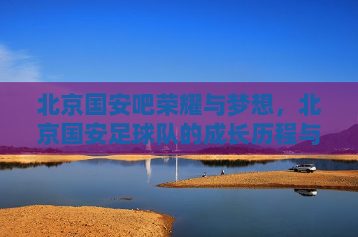 北京国安吧荣耀与梦想，北京国安足球队的成长历程与未来展望，北京国安足球队，荣耀成长，梦想未来，北京国安足球队，荣耀成长，梦想未来的成长历程与未来展望