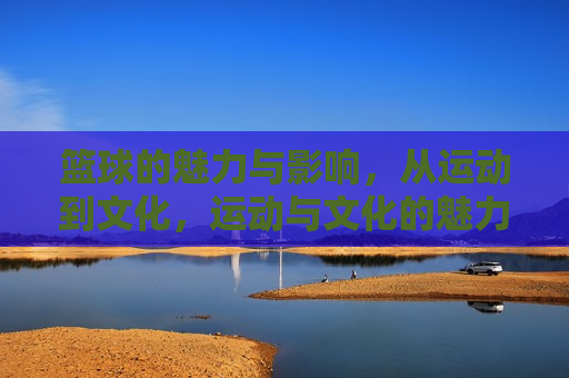 篮球的魅力与影响，从运动到文化，运动与文化的魅力与影响，运动与文化的魅力与影响