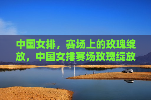中国女排，赛场上的玫瑰绽放，中国女排赛场玫瑰绽放，荣耀时刻来临！