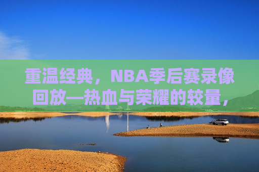 重温经典，NBA季后赛录像回放—热血与荣耀的较量，重温热血与荣耀，NBA季后赛录像回放，重温热血与荣耀，NBA季后赛录像回放