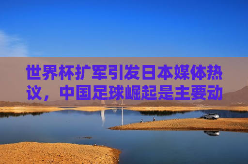 世界杯扩军引发日本媒体热议，中国足球崛起是主要动因？，世界杯扩军引日本热议，中国足球崛起成动因？，世界杯扩军引发日本热议，中国足球崛起成主要动因？