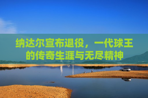 纳达尔宣布退役，一代球王的传奇生涯与无尽精神