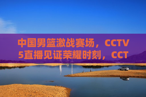中国男篮激战赛场，CCTV5直播见证荣耀时刻，CCTV5直播，中国男篮荣耀时刻，中国男篮荣耀时刻，CCTV5直播见证激战与荣耀