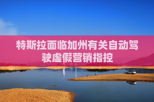 特斯拉面临加州有关自动驾驶虚假营销指控