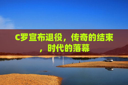 C罗宣布退役，传奇的结束，时代的落幕  第1张