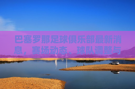巴塞罗那足球俱乐部最新消息，赛场动态、球队调整与未来展望，巴塞罗那足球俱乐部最新动态，赛场调整与未来展望，巴塞罗那足球俱乐部最新动态，赛场调整、球队调整与未来展望